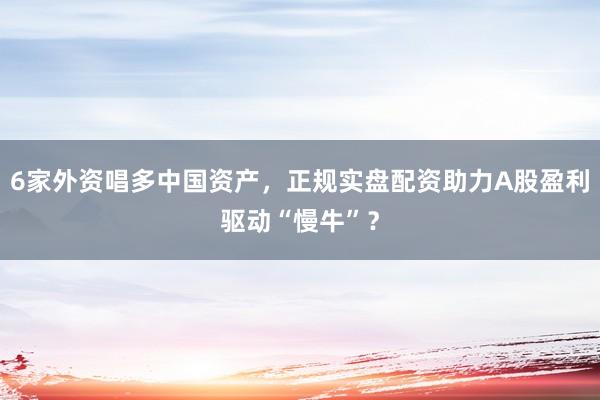 6家外资唱多中国资产，正规实盘配资助力A股盈利驱动“慢牛”？