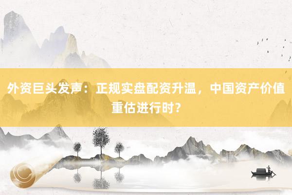 外资巨头发声：正规实盘配资升温，中国资产价值重估进行时？