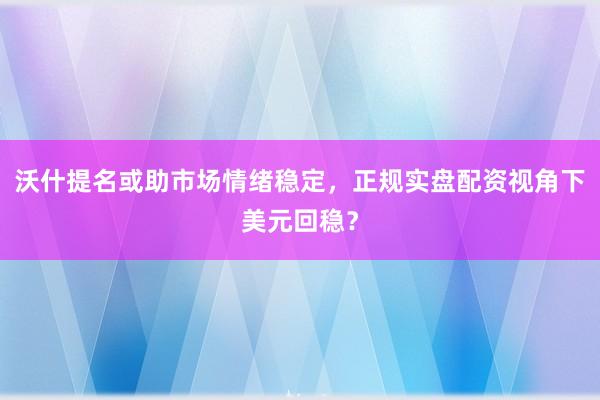 沃什提名或助市场情绪稳定，正规实盘配资视角下美元回稳？