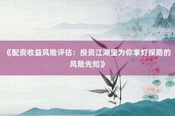 《配资收益风险评估：投资江湖里为你掌灯探路的风险先知》
