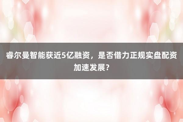 睿尔曼智能获近5亿融资，是否借力正规实盘配资加速发展？