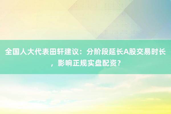 全国人大代表田轩建议：分阶段延长A股交易时长，影响正规实盘配资？