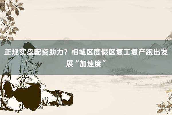 正规实盘配资助力？相城区度假区复工复产跑出发展“加速度”