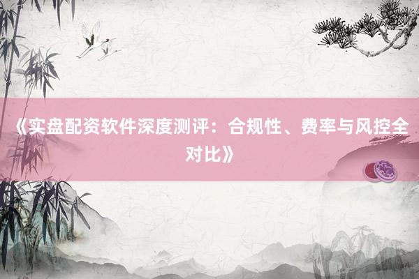 《实盘配资软件深度测评：合规性、费率与风控全对比》