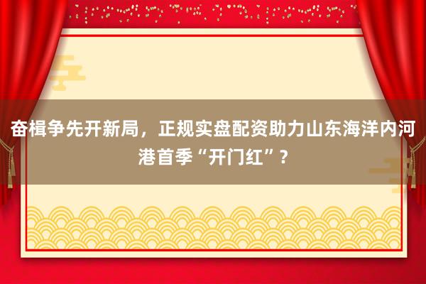 奋楫争先开新局，正规实盘配资助力山东海洋内河港首季“开门红”？