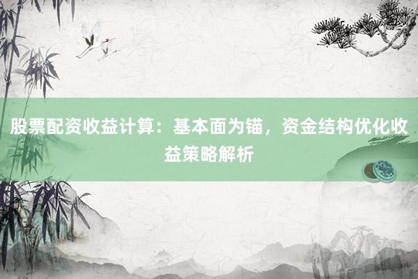 股票配资收益计算：基本面为锚，资金结构优化收益策略解析