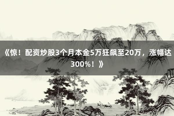 《惊！配资炒股3个月本金5万狂飙至20万，涨幅达300%！》