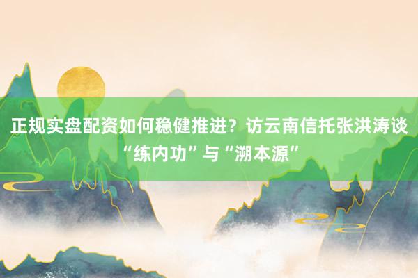 正规实盘配资如何稳健推进？访云南信托张洪涛谈“练内功”与“溯本源”