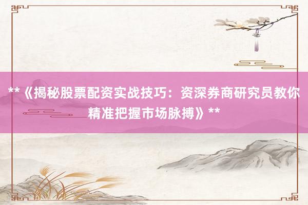 **《揭秘股票配资实战技巧：资深券商研究员教你精准把握市场脉搏》**