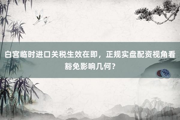 白宫临时进口关税生效在即，正规实盘配资视角看豁免影响几何？