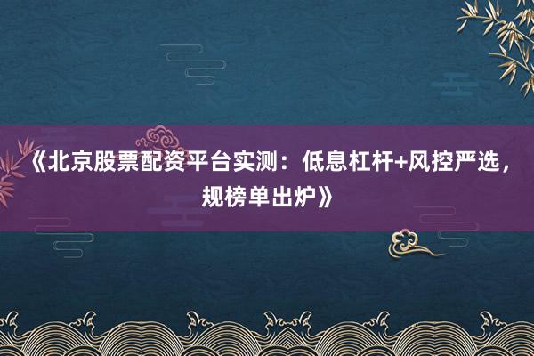《北京股票配资平台实测：低息杠杆+风控严选，规榜单出炉》