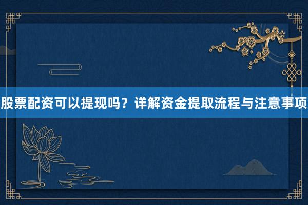 股票配资可以提现吗？详解资金提取流程与注意事项