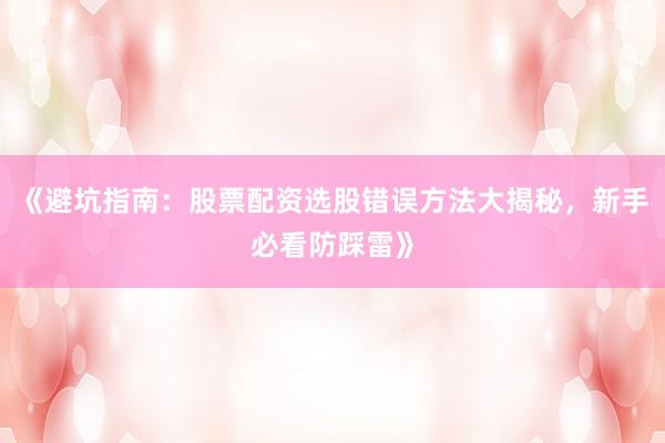 《避坑指南：股票配资选股错误方法大揭秘，新手必看防踩雷》
