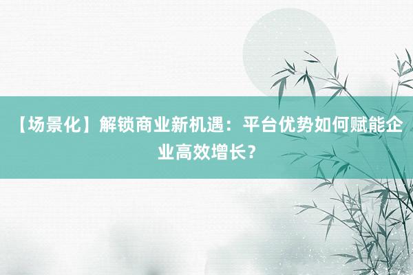 【场景化】解锁商业新机遇：平台优势如何赋能企业高效增长？