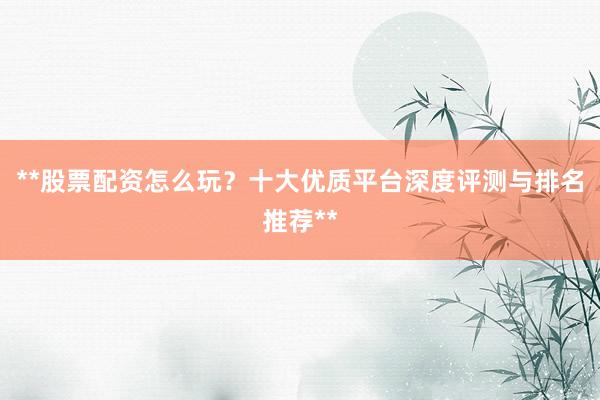 **股票配资怎么玩？十大优质平台深度评测与排名推荐**