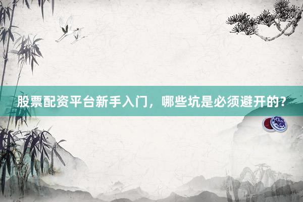 股票配资平台新手入门，哪些坑是必须避开的？