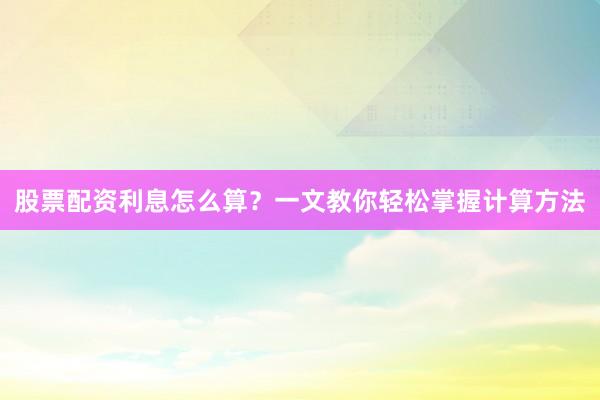 股票配资利息怎么算？一文教你轻松掌握计算方法