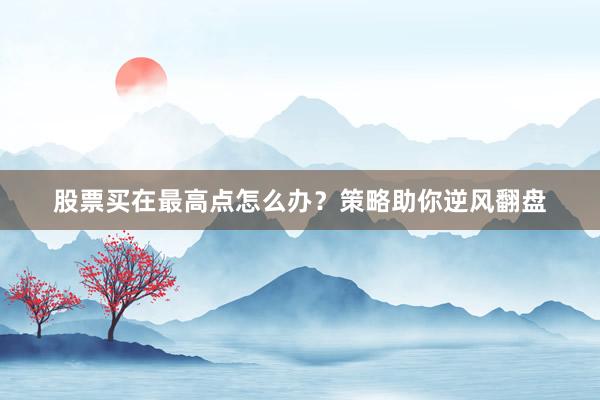 股票买在最高点怎么办？策略助你逆风翻盘