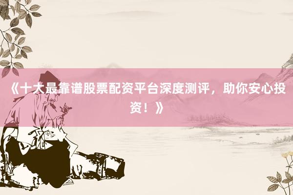 《十大最靠谱股票配资平台深度测评，助你安心投资！》