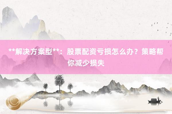 **解决方案型**：股票配资亏损怎么办？策略帮你减少损失