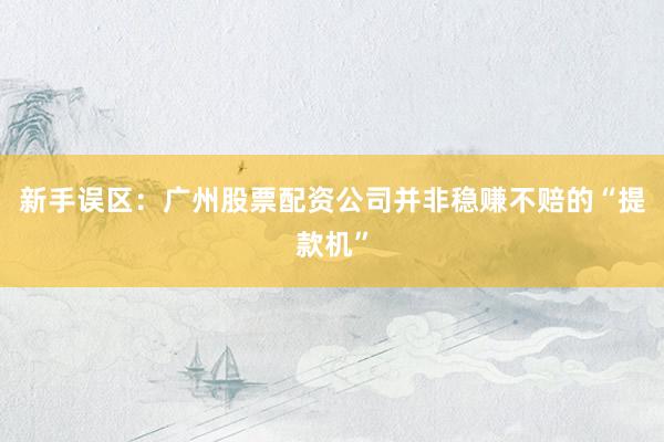 新手误区：广州股票配资公司并非稳赚不赔的“提款机”