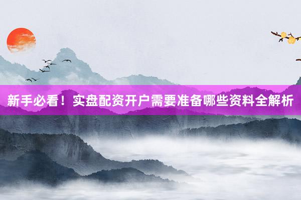 新手必看！实盘配资开户需要准备哪些资料全解析