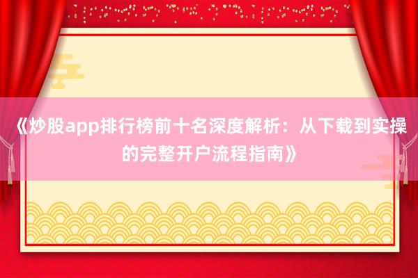 《炒股app排行榜前十名深度解析：从下载到实操的完整开户流程指南》