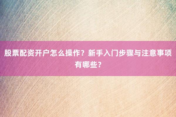 股票配资开户怎么操作？新手入门步骤与注意事项有哪些？