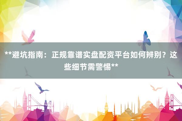 **避坑指南：正规靠谱实盘配资平台如何辨别？这些细节需警惕**