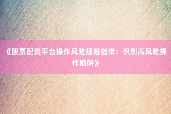 《股票配资平台操作风险规避指南：识别高风险操作陷阱》