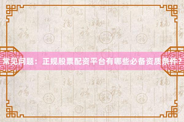 常见问题：正规股票配资平台有哪些必备资质条件？