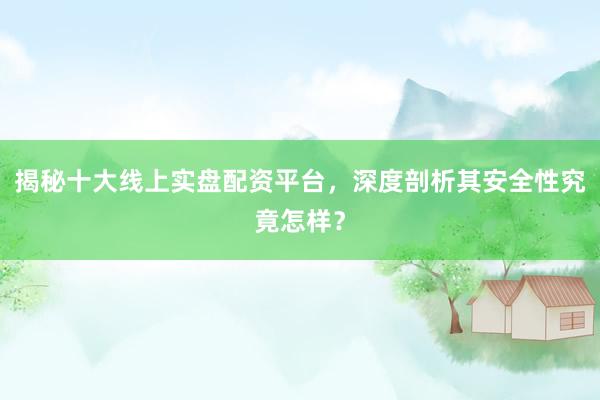 揭秘十大线上实盘配资平台，深度剖析其安全性究竟怎样？