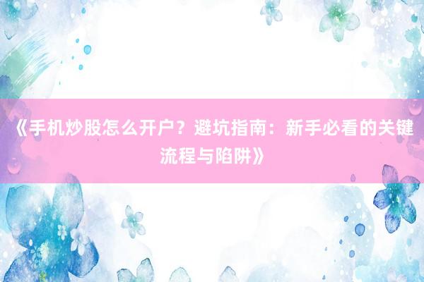 《手机炒股怎么开户？避坑指南：新手必看的关键流程与陷阱》