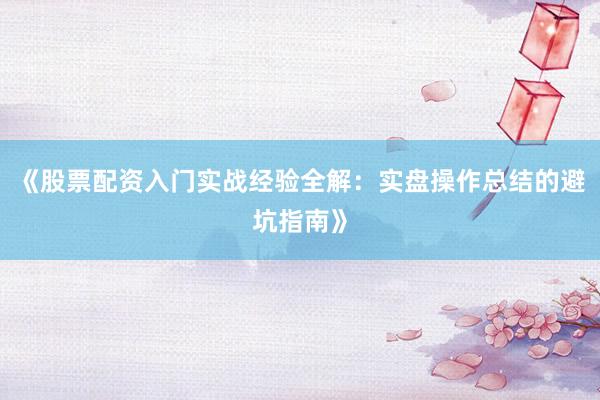 《股票配资入门实战经验全解：实盘操作总结的避坑指南》