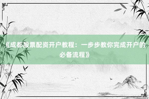 《成都股票配资开户教程：一步步教你完成开户的必备流程》