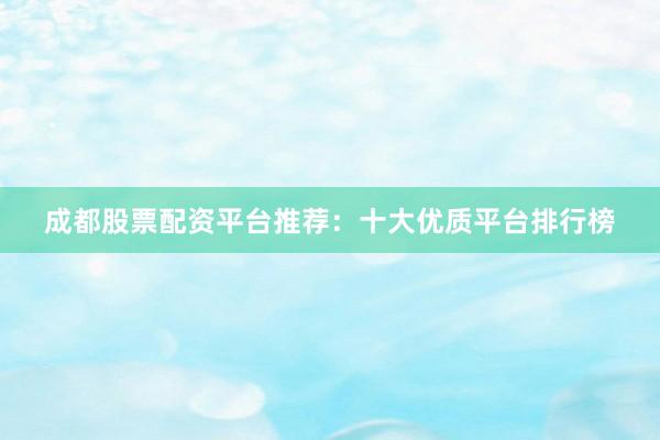 成都股票配资平台推荐：十大优质平台排行榜