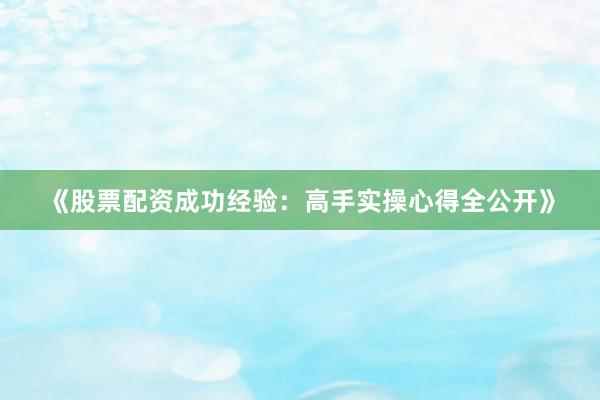 《股票配资成功经验：高手实操心得全公开》