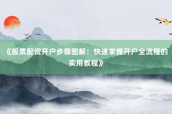《股票配资开户步骤图解：快速掌握开户全流程的实用教程》