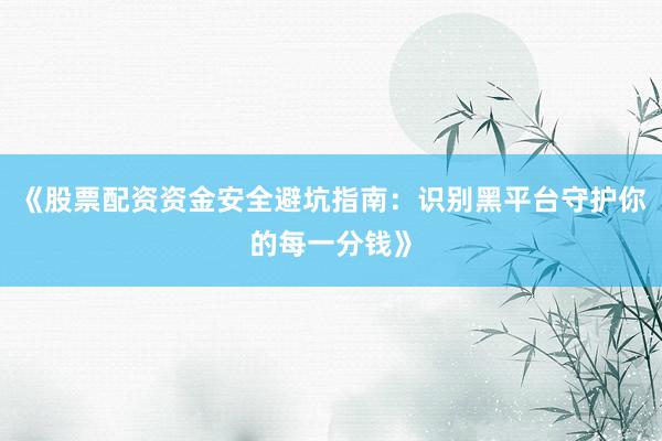《股票配资资金安全避坑指南：识别黑平台守护你的每一分钱》