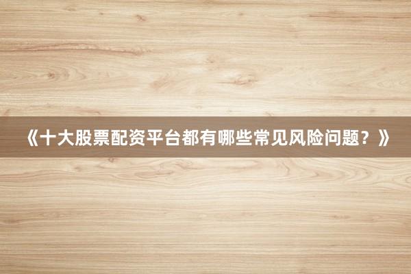 《十大股票配资平台都有哪些常见风险问题？》