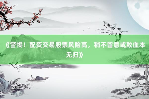 《警惕！配资交易股票风险高，稍不留意或致血本无归》