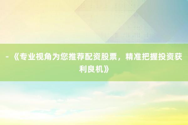- 《专业视角为您推荐配资股票,精准把握投资获利良机》