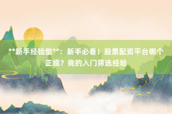 **新手经验型**：新手必看！股票配资平台哪个正规？我的入门筛选经验