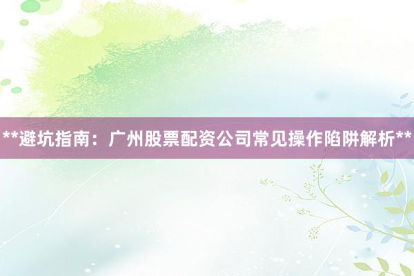 **避坑指南：广州股票配资公司常见操作陷阱解析**