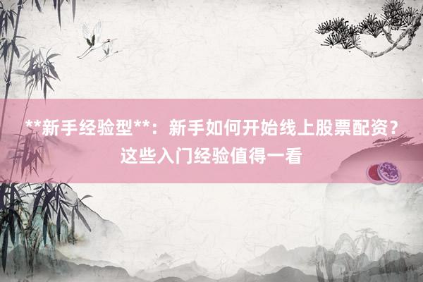 **新手经验型**：新手如何开始线上股票配资？这些入门经验值得一看