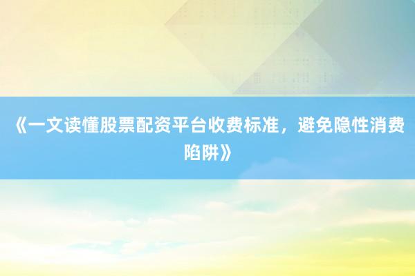 《一文读懂股票配资平台收费标准，避免隐性消费陷阱》