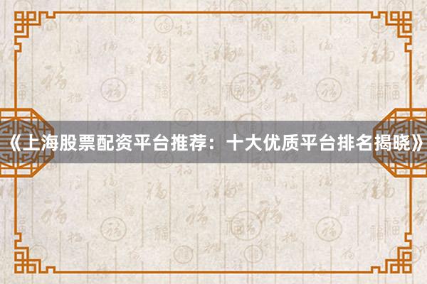 《上海股票配资平台推荐：十大优质平台排名揭晓》
