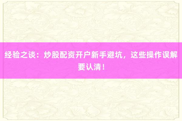 经验之谈：炒股配资开户新手避坑，这些操作误解要认清！