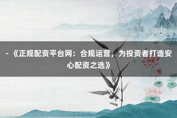 - 《正规配资平台网：合规运营，为投资者打造安心配资之选》