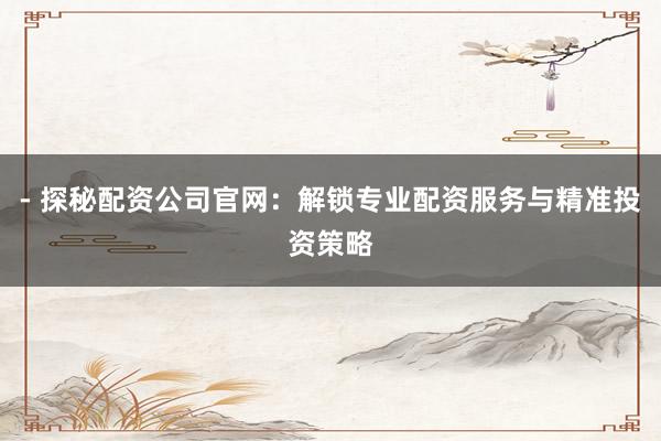 - 探秘配资公司官网：解锁专业配资服务与精准投资策略